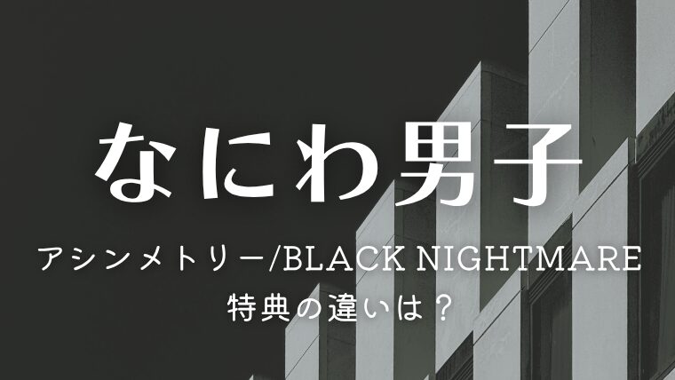 なにわ男子「アシンメトリー/Black Nightmare」特典の違いは？4形態どれを買うか徹底比較＆サブスク情報も